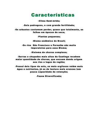 Características
-Clima Semi-árido;
-Solo pedregoso, e com grande fertilidade;
-Os arbustos costumam perder, quase que totalmente, as
folhas em épocas de seca;
-Plantas pequenas;
-Bioma endêmico do Brasil;
-Os rios São Francisco e Parnaíba são muito
imporatntes para esse Bioma;
-Sistema de chuvas complexo;
-Serras e chapadas mais altas da Caatinga recebem
maior quantidade de chuvas, que escoam dando origem
aos rios e lagos da região;
-Possui dois tipos de solo, os mais argilosos retêm mais
água e nutrientes, já os de textura mais arenosa tem
pouca capacidade de retenção;
-Fauna Diversificada;
 