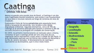 Últimos 100 Anos
  Mesmo ocupando uma grande área do Brasil, a Caatinga é um dos
  mais fragilizados biomas brasileiros, pois existe o uso insustentável
  de seus solos e recursos naturais ao longo de centenas de anos de
  ocupação.                                                                      Imagens
  Exploração é feita de forma extrativista pela população local,          Menu   Fontes
  desde a ocupação do semiárido, tem levado a uma rápida
  degradação ambiental. Segundo estimativas, cerca de 70% da
  caatinga já se encontra alterada pelo homem e somente 0,28% de
  sua área encontra-se protegida em unidades de conservação.
  Em 2010, no primeiro monitoramento já realizado sobre o bioma,
  constatou-se que a caatinga perde por ano uma área de sua
  vegetação nativa equivalente a duas vezes a cidade de São Paulo. A
  área desmatada equivale aos territórios dos estados do Maranhão e
  do Rio de Janeiro somados. O desmatamento da caatinga é
  equivalente ao da Amazônia, que é cinco vezes maior.



Grupo: João Gabriel, Rodrigo, Lais e Lucas.           Turma: 213
 