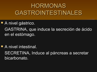 HORMONAS
        GASTROINTESTINALES
   A nivel gástrico.
    GASTRINA, que induce la secreción de ácido
    en el estómago.

   A nivel intestinal.
    SECRETINA, Induce al páncreas a secretar
    bicarbonato.
 