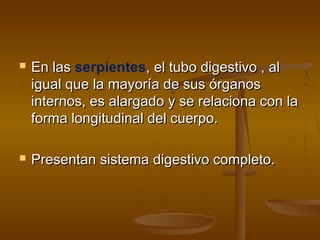    En las serpientes, el tubo digestivo , al
    igual que la mayoría de sus órganos
    internos, es alargado y se relaciona con la
    forma longitudinal del cuerpo.

   Presentan sistema digestivo completo.
 