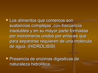    Los alimentos que comemos son
    sustancias complejas ,con frecuencia
    insolubles y en su mayor parte formadas
    por monómeros unidos por enlaces que
    para separarse requieren de una molécula
    de agua. (HIDRÓLISIS)

   Presencia de enzimas digestivas de
    naturaleza hidrolítica.
 