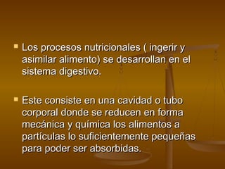    Los procesos nutricionales ( ingerir y
    asimilar alimento) se desarrollan en el
    sistema digestivo.

   Este consiste en una cavidad o tubo
    corporal donde se reducen en forma
    mecánica y química los alimentos a
    partículas lo suficientemente pequeñas
    para poder ser absorbidas.
 