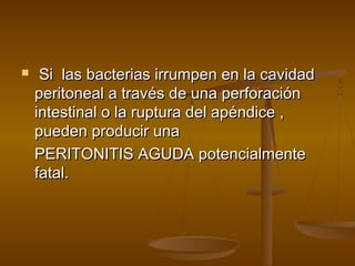     Si las bacterias irrumpen en la cavidad
    peritoneal a través de una perforación
    intestinal o la ruptura del apéndice ,
    pueden producir una
    PERITONITIS AGUDA potencialmente
    fatal.
 