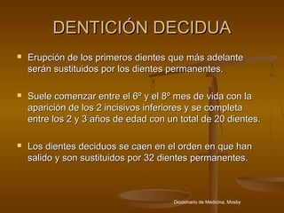 DENTICIÓN DECIDUA
   Erupción de los primeros dientes que más adelante
    serán sustituidos por los dientes permanentes.

   Suele comenzar entre el 6º y el 8º mes de vida con la
    aparición de los 2 incisivos inferiores y se completa
    entre los 2 y 3 años de edad con un total de 20 dientes.

   Los dientes deciduos se caen en el orden en que han
    salido y son sustituidos por 32 dientes permanentes.



                                       Diccionario de Medicina, Mosby
 