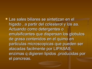    Las sales biliares se sintetizan en el
    higado , a partir del colesterol y los aa.
    Actuando como detergentes o
    emulsificantes que dispersan los globulos
    de grasa contenidos en el quimo en
    particulas microscopicas que pueden ser
    atacadas facilmente por LIPASAS,
    enzimas q digieren lipidos ,producidas por
    el pancreas.
 
