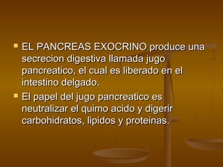    EL PANCREAS EXOCRINO produce una
    secrecion digestiva llamada jugo
    pancreatico, el cual es liberado en el
    intestino delgado.
   El papel del jugo pancreatico es
    neutralizar el quimo acido y digerir
    carbohidratos, lipidos y proteinas.
 