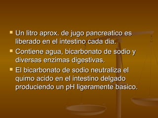    Un litro aprox. de jugo pancreatico es
    liberado en el intestino cada dia.
   Contiene agua, bicarbonato de sodio y
    diversas enzimas digestivas.
   El bicarbonato de sodio neutraliza el
    quimo acido en el intestino delgado
    produciendo un pH ligeramente basico.
 