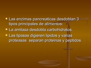    Las enzimas pancreaticas desdoblan 3
    tipos principales de alimentos:
   La amilasa desdobla carbohidratos.
   Las lipasas digieren lipidos y varias
    proteasas separan proteinas y peptidos.
 