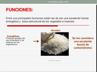 ALEJANDRA LONGA LÓPEZ




FUNCIONES:
Entre sus principales funciones están las de ser una excelente fuente
energética y base estructural de los vegetales e insectos


                                       Almidón

 Energéticas
Produce energía de                                            Se les considera
uso inmediato y de
reserva en los                                                 una excelente
organismos.                                                       fuente de
                                                               carbohidratos



                                   www.gastronomiavasca.net
 
