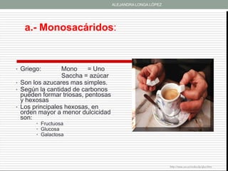 ALEJANDRA LONGA LÓPEZ




   a.- Monosacáridos:


• Griego:        Mono     = Uno
                 Saccha = azúcar
• Son los azucares mas simples.
• Según la cantidad de carbonos
  pueden formar triosas, pentosas
  y hexosas
• Los principales hexosas, en
  orden mayor a menor dulcicidad
  son:
       • Fructuosa
       • Glucosa
       • Galactosa




                                                            http://www.um.es/molecula/gluci.htm
 