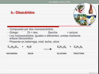 ALEJANDRA LONGA LÓPEZ




   b.- Disacáridos



• Compuesto por dos monosacáridos.
• Griego:     Di = dos          Saccha          = azúcar.
• Los monosacáridos, iguales o diferentes, unidas mediante
  enlace Glucosídico
• Presente en beterraga, miel, leche, otros

C12H22O11   +   H2O                       C6H12O6     +   C6H1206

SACAROSA        AGUA                      GLUCOSA         FRUCTOSA




                                                                     allergyadvisor.com
 