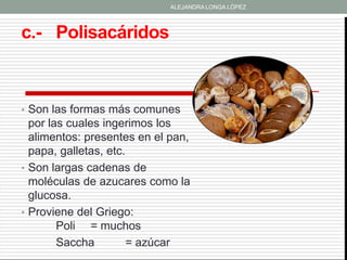 ALEJANDRA LONGA LÓPEZ




c.- Polisacáridos



• Son las formas más comunes
  por las cuales ingerimos los
  alimentos: presentes en el pan,
  papa, galletas, etc.
• Son largas cadenas de
  moléculas de azucares como la
  glucosa.
• Proviene del Griego:
        Poli = muchos
        Saccha         = azúcar
 