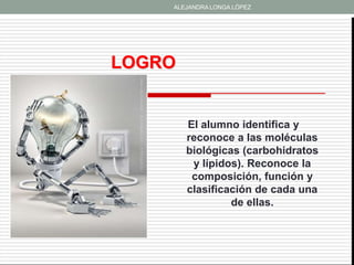 ALEJANDRA LONGA LÓPEZ




LOGRO


        El alumno identifica y
        reconoce a las moléculas
        biológicas (carbohidratos
         y lípidos). Reconoce la
         composición, función y
        clasificación de cada una
                 de ellas.
 