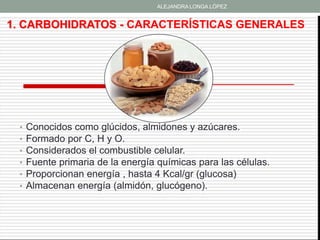 ALEJANDRA LONGA LÓPEZ


1. CARBOHIDRATOS - CARACTERÍSTICAS GENERALES




 •   Conocidos como glúcidos, almidones y azúcares.
 •   Formado por C, H y O.
 •   Considerados el combustible celular.
 •   Fuente primaria de la energía químicas para las células.
 •   Proporcionan energía , hasta 4 Kcal/gr (glucosa)
 •   Almacenan energía (almidón, glucógeno).
 