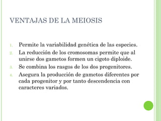 VENTAJAS DE LA MEIOSIS
1. Permite la variabilidad genética de las especies.
2. La reducción de los cromosomas permite que al
unirse dos gametos formen un cigoto diploide.
3. Se combina los rasgos de los dos progenitores.
4. Asegura la producción de gametos diferentes por
cada progenitor y por tanto descendencia con
caracteres variados.
 