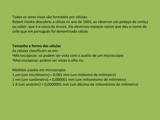 Todos os seres vivos são formados por células.  Robert Hooke descobriu a célula no ano de 1665, ao observar um pedaço de cortiça ou súber, que é a casca da árvore. Ele observou espaços vazios que deu o nome de  cella  que em português foi denominado célula.  Tamanho e forma das células As células classificam-se em: Microscópicas: só podem ser vista com o auxílio de um microscópio Macroscópicas: podem ser vistas a olho nu. Medidas usadas em microscopia: 1 µm (um micrômetro) = 0,001 mm (um milésimo de milímetro) 1 nm (um nanômetro) = 0,000001 mm (um milionésimo de milímetro) 1 A (um anström) = 0,0000001 mm (um décimo de milionésimo de milímetro) 
