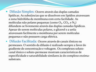  Difusão Simples: Ocorre através das duplas camadas
    lipídicas. As substâncias que se dissolvem em lipídios atravessam
    a zona hidrófoba da membrana com certa facilidade. As
    moléculas não polares pequenas (como O₂, CO₂, e N₂)
    difundem-se livremente através das duplas camadas lipídicas.
    Apesar de serem moléculas polares, o glicerol e a uréia
    atravessam facilmente a membrana por serem moléculas
    pequenas e não possuem carga elétrica.
   Difusão Facilitada: Ocorre através de canais iônicos ou
    permeases. O sentido da difusão é realizado sempre a favor do
    gradiente de concentração e voltagem. Os complexos soluto-
    canal iônico e soluto-permease mostram características de
    especificidade e saturabilidade similares às do complexo enzima-
    substrato.
 