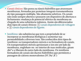  Canais iônicos: São poros ou túneis hidrófilos que atravessam
  membranas, formados por proteínas integrais transmembrana
  do tipo passagem múltipla. São altamente seletivos. Os canais
  não estão sempre abertos e possuem um dispositivo de abertura e
  fechamento: mudança de potencial elétrico da membrana ou
  chegada de uma substância indutora. Assim são diferenciados
  dois tipos de canais iônicos: ① canais dependentes de voltagem
  e ② canais dependentes de ligante.

 Ionóforos: são substâncias que tem a propriedade de se
  incorporar as membranas biológicas e aumentar sua
  permeabilidade a diversos íons. São conhecidos dois tipos de
  ionóforos: os transportadores móveis e os formadores de canais.
  Os transportadores móveis aprisionam o íon em um lado da
  membrana, englobam-no no interior de suas moléculas, giram
  180⁰ e o liberam do outro lado da membrana. Os ionóforos
  formadores de canais são ductos hidrófobos que permitem a
  passagem de cátions monovalentes (H⁺,Na⁺,K⁺)
 