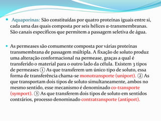  Aquaporinas: São constituídas por quatro proteínas iguais entre si,
  cada uma das quais composta por seis hélices α-transmembranas.
  São canais específicos que permitem a passagem seletiva de água.

 As permeases são comumente composta por várias proteínas
  transmembrana de passagem múltipla. A fixação de soluto produz
  uma alteração conformacional na permease, graças a qual é
  transferido o material para o outro lado da célula. Existem 3 tipos
  de permeases ① As que transferem um único tipo de soluto, essa
  forma de transferência chama-se monotransporte (uniport). ② As
  que transportam dois tipos de soluto simultaneamente, ambos no
  mesmo sentido, esse mecanismo é denominado co-transporte
  (symport). ③ As que transferem dois tipos de soluto em sentidos
  contrários, processo denominado contratransporte (antiport).
 