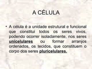 A CÉLULA

• A célula é a unidade estrutural e funcional
  que constitui todos os seres vivos,
  podendo ocorrer isoladamente, nos seres
  unicelulares     ou    formar      arranjos
  ordenados, os tecidos, que constituem o
  corpo dos seres pluricelulares.
 