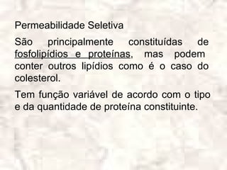 Permeabilidade Seletiva
São principalmente constituídas de
fosfolipídios e proteínas, mas podem
conter outros lipídios como é o caso do
colesterol.
Tem função variável de acordo com o tipo
e da quantidade de proteína constituinte.
 