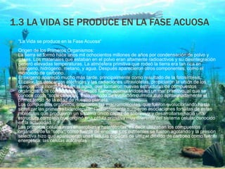 1.3 LA VIDA SE PRODUCE EN LA FASE ACUOSA
 “La Vida se produce en la Fase Acuosa”
Origen de los Primeros Organismos:
La tierra se formó hace unos mil ochocientos millones de años por condensación de polvo y
gases. Los materiales que estaban en el polvo eran altamente radioactivos y su desintegración
generó elevadas temperaturas. La atmósfera primitiva que rodeó la tierra era tan rica en
nitrógeno, hidrógeno, metano, y agua. Después aparecieron otros componentes, como el
monóxido de carbono.
El oxígeno apareció mucho más tarde, principalmente como resultado de la fotosíntesis.
El calor, las descargas eléctricas y las radiaciones ultravioletas, propiciaron la unión de los
compuestos inorgánicos en el agua, que formaron nuevas estructuras de compuestos
orgánicos. Los compuestos orgánicos fueron acumulándose en un mar primitivo, al que se
conoce como “sopa caliente”. Este periodo de evolución química duró aproximadamente el
primer tercio de la edad de nuestro planeta.
Los compuestos orgánicos, originaron las macromoléculas, que fueron evolucionando hasta
sintetizar las primeras biomolecular. Probablemente surgieron asociaciones fortuitas de estas
moléculas que produjeron un sistema único capaz de sobrevivir y desarrollarse hacia una
estructura compleja que originó una célula primitiva muy diferente del sistema celular conocido
en la actualidad.
Las primeras células eran anaerobias y heterótrofas, es decir utilizaban los compuestos
orgánicos de la “sopa”, como fuente de energía. Los nutrientes se fueron agotando y la presión
selectiva hizo que aparecieran unas células capaces de utilizar dióxido de carbono como fuente
energética: las células autótrofas
 