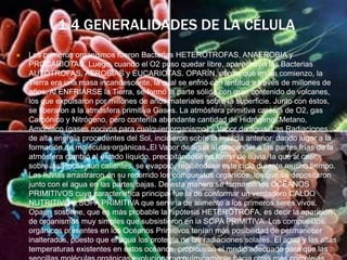 1.4 GENERALIDADES DE LA CÉLULA
 Los primeros organismos fueron Bacterias HETERÓTROFAS, ANAEROBIA y
PROCARIOTAS. Luego, cuando el O2 puso quedar libre, aparecieron las Bacterias
AUTÓTROFAS, AEROBIAS y EUCARIOTAS. OPARÍN, afirma que en un comienzo, la
Tierra era una masa incandescente, la cual se enfrió con lentitud a través de millones de
años. Al ENFRIARSE la Tierra, se formó la parte sólida con gran contenido de volcanes,
los que expulsaron por millones de años materiales sobre la superficie. Junto con éstos,
se liberaron a la atmósfera primitiva Gases. La atmósfera primitiva carecía de O2, gas
Carbónico y Nitrógeno, pero contenía abundante cantidad de Hidrógeno, Metano,
Amoníaco (gases nocivos para cualquier organismo) y Vapor de agua. Las Radiaciones
de alta energía procedentes del Sol, incidieron sobre la mezcla anterior, dando lugar a la
formación de moléculas orgánicas. El Vapor de agua al descender a las partes frías de la
atmósfera cambió al estado líquido, precipitándose en forma de lluvia, la que al caer,
sobre las Rocas aún calientes, se evaporó, repitiéndose este ciclo durante mucho tiempo.
Las lluvias arrastraron en su recorrido los compuestos orgánicos, los que se depositaron
junto con el agua en las partes bajas. De esta manera se formaron los OCÉANOS
PRIMITIVOS cuya característica principal fue la de conformar un verdadero CALDO
NUTRITIVO o SOPA PRIMITIVA que serviría de alimento a los primeros seres vivos.
Oparin sostiene, que es más probable la hipótesis HETERÓTROFA, es decir la aparición
de organismos muy simples que subsistieron en la SOPA PRIMITIVA. Los compuestos
orgánicos presentes en los Océanos Primitivos tenían más posibilidad de permanecer
inalterados, puesto que el agua los protegía de las radiaciones solares. El agua y las altas
temperaturas existentes en estos océanos, propiciaron el medio adecuado para que las
 