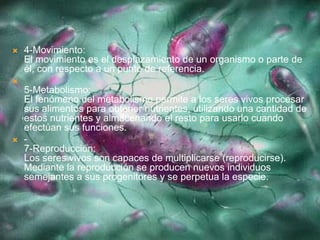  4-Movimiento:
El movimiento es el desplazamiento de un organismo o parte de
él, con respecto a un punto de referencia.

5-Metabolismo:
El fenómeno del metabolismo permite a los seres vivos procesar
sus alimentos para obtener nutrientes, utilizando una cantidad de
estos nutrientes y almacenando el resto para usarlo cuando
efectúan sus funciones.
 -
7-Reproducción:
Los seres vivos son capaces de multiplicarse (reproducirse).
Mediante la reproducción se producen nuevos individuos
semejantes a sus progenitores y se perpetua la especie.
 