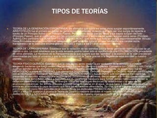 TIPOS DE TEORÍAS
 TEORÍA DE LA GENERACIÓN ESPONTÁNEA: Se afirmaba que todos los seres vivos surgían espontáneamente.
ARISTÓTELES fue el primero en hablar de generación espontánea, diciendo que todo ser vivo surgía de repente a
través de un Principio Activo y un Principio Pasivo. Por ejemplo decía que las ranas y los sapos surgían del lodo
(Principio Pasivo), que al combinarse con las propiedades físicas y químicas del suelo, surgían estos seres (Principio
Activo). Otro partidario fue JEAN BAPTISTE VAN HELMONT, que decía que todo ser surgía espontáneamente. Incluso
hasta formulaba recetas para fabricar ratones en la cual se debía colocar en una habitación una camisa sucia,
transpirada y se le colocaba encima granos de maíz o trigo y a los 21 días aparecían ratones.
TEORÍA DE LA PANSPERMIA: Establece que la radiación de las estrellas podría llevar gérmenes microscópicos de un
mundo a otro. Lo cual establece que la vida terrestre podría haber sido el resultado de una COLONIZACIÓN procedente
de otros planetas. La Hipótesis de la Panspermia es la que sugiere que las "semillas" o la esencia de la vida prevalecen
diseminadas por todo el universo y que la vida comenzó en la Tierra gracias a la llegada de tales semillas a nuestro
planeta.
TEORÍA FÍSICO-QUÍMICA: Establece que la vida de los seres vivos fue por evolución de la atmósfera primitiva
surgiendo bacterias que luego evolucionarían hasta formar las diferentes especies. Comienza con OPARÍN y HALDANE,
quienes admiten que la atmósfera primitiva de la Tierra estaba constituida por una mezcla de gases muy rica en
HIDRÓGENO y pobre en OXÍGENO. Los elementos biogenéticos, Carbono, Hidrógeno y Oxígeno, estaban combinados
con el HIDRÓGENO formando METANO (CH4), AMONÍACO (NH3) y AGUA (H2O). Los compuestos mencionados,
presentes en mezclas sometidas a la acción de las radiaciones ultravioletas, dieron origen a la formación de moléculas
orgánicas tales como AZÚCARES y AMINOÁCIDOS. La energía necesaria para formar dichas moléculas pudo ser la
radiación ultravioleta u otras formas de energía, como las descargas eléctricas, la radiactividad o el calor de las
erupciones volcánicas. Se admite que este proceso debió realizarse en el agua, ya que hace 4.000 millones de años, no
existía en la atmósfera la capa de ozono que filtra las radiaciones ultravioletas. Se cree que el agua de los océanos
primitivos sirvió como filtro permitiendo el desarrollo de las moléculas PREBIÓTICAS (COACERVADOS).
UREY y MILLER pusieron a prueba la Teoría de Oparin y Haldane dándoles el mismo resultado: Formación de
AMINOÁCIDOS y AZÚCARES, demostrando la formación de materia orgánica a partir de la inorgánica
 