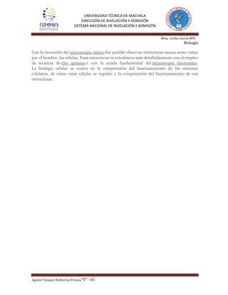 UNIVERSIDAD TÉCNICA DE MACHALA
DIRECCIÓN DE NIVELACIÓN Y ADMISIÓN
SISTEMA NACIONAL DE NIVELACIÓN Y ADMISIÓN
Bioq. Carlos García MSC

Biología
Con la invención del microscopio óptico fue posible observar estructuras nunca antes vistas
por el hombre, las células. Esas estructuras se estudiaron más detalladamente con el empleo
de técnicas de cito química y con la ayuda fundamental del microscopio electrónico.
La biología celular se centra en la comprensión del funcionamiento de los sistemas
celulares, de cómo estas células se regulan y la comprensión del funcionamiento de sus
estructuras.

Aguilar Vásquez Katherine Viviana’’V’’ - 01

 