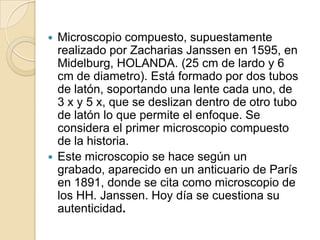 Microscopio compuesto, supuestamente
realizado por Zacharias Janssen en 1595, en
Midelburg, HOLANDA. (25 cm de lardo y 6
cm de diametro). Está formado por dos tubos
de latón, soportando una lente cada uno, de
3 x y 5 x, que se deslizan dentro de otro tubo
de latón lo que permite el enfoque. Se
considera el primer microscopio compuesto
de la historia.
 Este microscopio se hace según un
grabado, aparecido en un anticuario de París
en 1891, donde se cita como microscopio de
los HH. Janssen. Hoy día se cuestiona su
autenticidad.


 