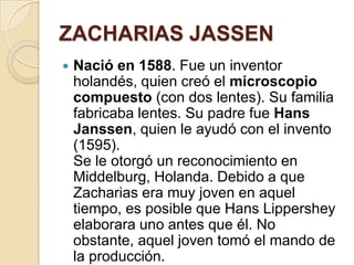 ZACHARIAS JASSEN


Nació en 1588. Fue un inventor
holandés, quien creó el microscopio
compuesto (con dos lentes). Su familia
fabricaba lentes. Su padre fue Hans
Janssen, quien le ayudó con el invento
(1595).
Se le otorgó un reconocimiento en
Middelburg, Holanda. Debido a que
Zacharias era muy joven en aquel
tiempo, es posible que Hans Lippershey
elaborara uno antes que él. No
obstante, aquel joven tomó el mando de
la producción.

 