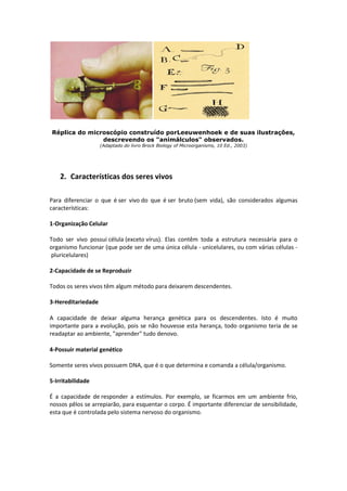Réplica do microscópio construído porLeeuwenhoek e de suas ilustrações,
descrevendo os "animálculos" observados.
(Adaptado do livro Brock Biology of Microorganisms, 10 Ed., 2003)
2. Características dos seres vivos
Para diferenciar o que é ser vivo do que é ser bruto (sem vida), são considerados algumas
características:
1-Organização Celular
Todo ser vivo possui célula (exceto vírus). Elas contêm toda a estrutura necessária para o
organismo funcionar (que pode ser de uma única célula - unicelulares, ou com várias células -
pluricelulares)
2-Capacidade de se Reproduzir
Todos os seres vivos têm algum método para deixarem descendentes.
3-Hereditariedade
A capacidade de deixar alguma herança genética para os descendentes. Isto é muito
importante para a evolução, pois se não houvesse esta herança, todo organismo teria de se
readaptar ao ambiente, "aprender" tudo denovo.
4-Possuir material genético
Somente seres vivos possuem DNA, que é o que determina e comanda a célula/organismo.
5-Irritabilidade
É a capacidade de responder a estímulos. Por exemplo, se ficarmos em um ambiente frio,
nossos pêlos se arrepiarão, para esquentar o corpo. É importante diferenciar de sensibilidade,
esta que é controlada pelo sistema nervoso do organismo.
 