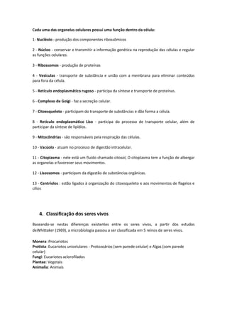 Cada uma das organelas celulares possui uma função dentro da célula:
1- Nucléolo - produção dos componentes ribossômicos
2 - Núcleo - conservar e transmitir a informação genética na reprodução das células e regular
as funções celulares.
3 - Ribossomos - produção de proteínas
4 - Vesículas - transporte de substância e união com a membrana para eliminar conteúdos
para fora da célula.
5 - Retículo endoplasmático rugoso - participa da síntese e transporte de proteínas.
6 - Complexo de Golgi - faz a secreção celular.
7 - Citoesqueleto - participam do transporte de substâncias e dão forma a célula.
8 - Retículo endoplasmático Liso - participa do processo de transporte celular, além de
participar da síntese de lipídios.
9 - Mitocôndrias - são responsáveis pela respiração das células.
10 - Vacúolo - atuam no processo de digestão intracelular.
11 - Citoplasma - nele está um fluído chamado citosol, O citoplasma tem a função de albergar
as organelas e favorecer seus movimentos.
12 - Lisossomos - participam da digestão de substâncias orgânicas.
13 - Centríolos : estão ligados à organização do citoesqueleto e aos movimentos de flagelos e
cilios
4. Classificação dos seres vivos
Baseando-se nestas diferenças existentes entre os seres vivos, a partir dos estudos
deWhittaker (1969), a microbiologia passou a ser classificada em 5 reinos de seres vivos.
Monera: Procariotos
Protista: Eucariotos unicelulares - Protozoários (sem parede celular) e Algas (com parede
celular)
Fungi: Eucariotos aclorofilados
Plantae: Vegetais
Animalia: Animais
 