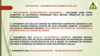 FASE BIÓTICA – SURGIMENTO DAS PRIMEIRAS CÉLUAS
1. PROCARIONTES HETEROTRÓFICOS ANAERÓBIOS – UTILIZAVAM COMO FONTE
ALIMENTAR AS SUSTÂNCIAS PRODUZIDAS PELA SÍNTESE PRÉBIÓTICA NO CALDO
PRIMORDIAL E COASERVADOS.
2. SURGIMENTO DE CÉLULAS CAPAZES DE SINTETIZAR COMPOSTOS ORGÂNICOS QUE
GUARDAM GRANDE ENERGIA ATRAVÉS DE SUAS LIGAÇÕES QUÍMICAS, UTILIZANDO A
LUZ SOLAR E LIBERANDO OXIGÊNIO. PROCARIONTES AUTOTRÓFICOS: SURGIMENTO DA
FOTOSSÍNTESE E DA CAMADA DE OZÔNIO.
2. SURGIMENTO DAS CÉLULAS AUTOTRÓFICAS AERÓBIAS. SELEÇÃO NATURAL
FAVORECEU ESTE TIPO DE CÉLULA DEVIDO AO PROCESSO DE RESPIRAÇÃO AERÓBIO
SER MAIS EFICIENTE (36 MOLÉCULAS DE ATP) E DEVIDO AO CONSUMO DE OXIGÊNIO,
EVITANDO A FORMAÇÃO DE RADICAIS LIVRES DELETÉRIOS À CÉLULA.
3. SURGIMENTO DAS CÉLULAS EUCARIONTES - 700 MILHÕES DE ANOS ATRÁS.
 