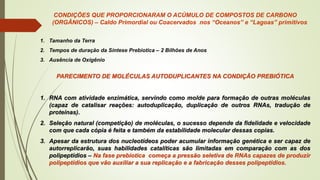 CONDIÇÕES QUE PROPORCIONARAM O ACÚMULO DE COMPOSTOS DE CARBONO
(ORGÂNICOS) – Caldo Primordial ou Coacervados nos “Oceanos” e “Lagoas” primitivos
1. Tamanho da Terra
2. Tempos de duração da Síntese Prebiotica – 2 Bilhões de Anos
3. Ausência de Oxigênio
PARECIMENTO DE MOLÉCULAS AUTODUPLICANTES NA CONDIÇÃO PREBIÓTICA
1. RNA com atividade enzimática, servindo como molde para formação de outras moléculas
(capaz de catalisar reações: autoduplicação, duplicação de outros RNAs, tradução de
proteínas).
2. Seleção natural (competição) de moléculas, o sucesso depende da fidelidade e velocidade
com que cada cópia é feita e também da estabilidade molecular dessas copias.
3. Apesar da estrutura dos nucleotídeos poder acumular informação genética e ser capaz de
autorreplicarão, suas habilidades catalíticas são limitadas em comparação com as dos
polipeptídios – Na fase prebiotica começa a pressão seletiva de RNAs capazes de produzir
polipeptídios que vão auxiliar a sua replicação e a fabricação desses polipeptídios.
 