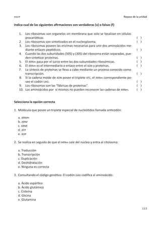113
Repaso de la unidad
dgep
Indica cual de las siguientes afirmaciones son verdaderas (v) o falsas (f)
1.	 Los ribosomas son organelos sin membrana que solo se localizan en células
procarióticas.
2.	 Los ribosomas son sintetizados en el nucleoplasma.
3.	 Los ribosomas poseen las enzimas necesarias para unir dos aminoácidos me-
diante enlaces peptídicos.
4.	 Cuando las dos subunidades (50S) y (30S) del ribosoma están separadas, pue-
den sintetizar proteínas.
5.	 El ARNm pasa por el surco entre las dos subunidades ribosómicas.
6.	 El ARNm es el intermediario o enlace entre el ADN y proteínas.
7.	 La síntesis de proteínas se lleva a cabo mediante un proceso conocido como
transcripción.
8.	 Si la cadena molde de ADN posee el triplete ATC, el ARNm correspondiente po-
see el codón UAG.
9.	 Los ribosomas son las “fábricas de proteínas”.
10.	 Los aminoácidos por sí mismos no pueden reconocer las cadenas de ARNm.
( )
( )
( )
( )
( )
( )
( )
( )
( )
( )
Selecciona la opción correcta
1.	 Molécula que posee un triplete especial de nucleótidos llamada anticodón:
a. ARNm
b. ARNr
c. ARNt
d. ATP
e. ADP
2.	 Se realiza en seguida de que el ARNm sale del núcleo y entra al citolasma:
a. Traducción
b. Transcripción
c. Duplicación
d. Deshidratación
e. Ninguna es correcta
3.	 Consultando el código genético. El codón GAG codifica al aminoácido:
a. Ácido aspártico
b. Ácido glutámico
c. Cisteína
d. Glicina
e. Glutamina
 
