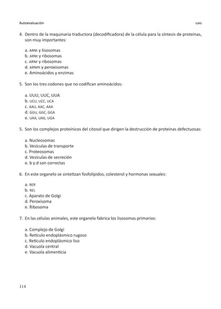 114
Autoevaluación uas
4.	 Dentro de la maquinaria traductora (decodificadora) de la célula para la síntesis de proteínas,
son muy importantes:
a. ARNt y lisosomas
b. ARNt y ribosomas
c. ARNr y ribosomas
d. ARNm y peroxisomas
e. Aminoácidos y enzimas
5.	 Son los tres codones que no codifican aminoácidos:
a. UUU, UUC, UUA
b. UCU, UCC, UCA
c. AAU, AAC, AAA
d. GGU, GGC, GGA
e. UAA, UAG, UGA
5.	 Son los complejos proteínicos del citosol que dirigen la destrucción de proteínas defectuosas:
a. Nucleosomas
b. Vesículas de transporte
c. Proteosomas
d. Vesículas de secreción
e. b y d son correctas
6.	 En este organelo se sintetizan fosfolípidos, colesterol y hormonas sexuales:
a. RER
b. REL
c. Aparato de Golgi
d. Peroxisoma
e. Ribosoma
7.	 En las células animales, este organelo fabrica los lisosomas primarios:
a. Complejo de Golgi
b. Retículo endoplásmico rugoso
c. Retículo endoplásmico liso
d. Vacuola central
e. Vacuola alimenticia
 