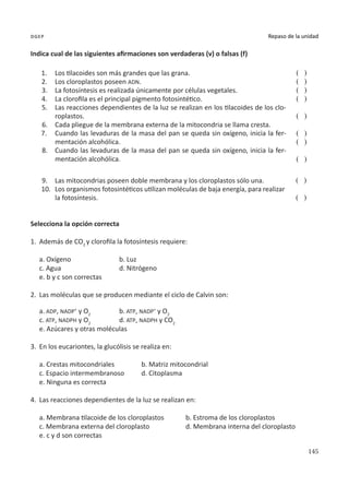 145
Repaso de la unidad
dgep
Indica cual de las siguientes afirmaciones son verdaderas (v) o falsas (f)
1.	 Los tilacoides son más grandes que las grana.
2.	 Los cloroplastos poseen ADN.
3.	 La fotosíntesis es realizada únicamente por células vegetales.
4.	 La clorofila es el principal pigmento fotosintético.
5.	 Las reacciones dependientes de la luz se realizan en los tilacoides de los clo-
roplastos.
6.	 Cada pliegue de la membrana externa de la mitocondria se llama cresta.
7.	 Cuando las levaduras de la masa del pan se queda sin oxígeno, inicia la fer-
mentación alcohólica.
8.	 Cuando las levaduras de la masa del pan se queda sin oxígeno, inicia la fer-
mentación alcohólica.
( )
( )
( )
( )
( )
( )
( )
( )
9.	 Las mitocondrias poseen doble membrana y los cloroplastos sólo una.
10.	 Los organismos fotosintéticos utilizan moléculas de baja energía, para realizar
la fotosíntesis.
( )
( )
Selecciona la opción correcta
1.	 Además de CO2
y clorofila la fotosíntesis requiere:
a. Oxígeno			 b. Luz
c. Agua			 d. Nitrógeno
e. b y c son correctas
2.	 Las moléculas que se producen mediante el ciclo de Calvin son:
a. ADP, NADP+
y O2		
b. ATP, NADP+
y O2
c. ATP, NADPH y O2		
d. ATP, NADPH y CO2
e. Azúcares y otras moléculas
3.	 En los eucariontes, la glucólisis se realiza en:
a. Crestas mitocondriales		 b. Matriz mitocondrial
c. Espacio intermembranoso	 d. Citoplasma
e. Ninguna es correcta
4.	 Las reacciones dependientes de la luz se realizan en:
a. Membrana tilacoide de los cloroplastos	 b. Estroma de los cloroplastos
c. Membrana externa del cloroplasto		 d. Membrana interna del cloroplasto
e. c y d son correctas
 
