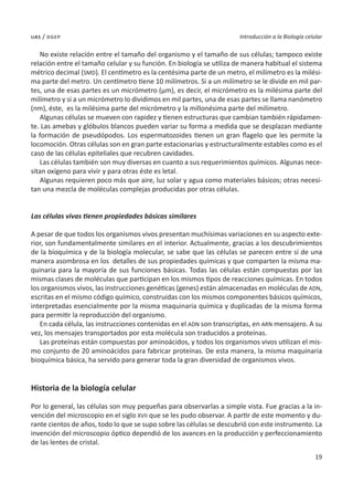 19
Introducción a la Biología celular
uas / dgep
No existe relación entre el tamaño del organismo y el tamaño de sus células; tampoco existe
relación entre el tamaño celular y su función. En biología se utiliza de manera habitual el sistema
métrico decimal (SMD). El centímetro es la centésima parte de un metro, el milímetro es la milési-
ma parte del metro. Un centímetro tiene 10 milímetros. Si a un milímetro se le divide en mil par-
tes, una de esas partes es un micrómetro (µm), es decir, el micrómetro es la milésima parte del
milímetro y si a un micrómetro lo dividimos en mil partes, una de esas partes se llama nanómetro
(nm), éste, es la milésima parte del micrómetro y la millonésima parte del milímetro.
Algunas células se mueven con rapidez y tienen estructuras que cambian también rápidamen-
te. Las amebas y glóbulos blancos pueden variar su forma a medida que se desplazan mediante
la formación de pseudópodos. Los espermatozoides tienen un gran flagelo que les permite la
locomoción. Otras células son en gran parte estacionarias y estructuralmente estables como es el
caso de las células epiteliales que recubren cavidades.
Las células también son muy diversas en cuanto a sus requerimientos químicos. Algunas nece-
sitan oxígeno para vivir y para otras éste es letal.
Algunas requieren poco más que aire, luz solar y agua como materiales básicos; otras necesi-
tan una mezcla de moléculas complejas producidas por otras células.
Las células vivas tienen propiedades básicas similares
A pesar de que todos los organismos vivos presentan muchísimas variaciones en su aspecto exte-
rior, son fundamentalmente similares en el interior. Actualmente, gracias a los descubrimientos
de la bioquímica y de la biología molecular, se sabe que las células se parecen entre sí de una
manera asombrosa en los detalles de sus propiedades químicas y que comparten la misma ma-
quinaria para la mayoría de sus funciones básicas. Todas las células están compuestas por las
mismas clases de moléculas que participan en los mismos tipos de reacciones químicas. En todos
los organismos vivos, las instrucciones genéticas (genes) están almacenadas en moléculas de ADN,
escritas en el mismo código químico, construidas con los mismos componentes básicos químicos,
interpretadas esencialmente por la misma maquinaria química y duplicadas de la misma forma
para permitir la reproducción del organismo.
En cada célula, las instrucciones contenidas en el ADN son transcriptas, en ARN mensajero. A su
vez, los mensajes transportados por esta molécula son traducidos a proteínas.
Las proteínas están compuestas por aminoácidos, y todos los organismos vivos utilizan el mis-
mo conjunto de 20 aminoácidos para fabricar proteínas. De esta manera, la misma maquinaria
bioquímica básica, ha servido para generar toda la gran diversidad de organismos vivos.
Historia de la biología celular
Por lo general, las células son muy pequeñas para observarlas a simple vista. Fue gracias a la in-
vención del microscopio en el siglo XVII que se les pudo observar. A partir de este momento y du-
rante cientos de años, todo lo que se supo sobre las células se descubrió con este instrumento. La
invención del microscopio óptico dependió de los avances en la producción y perfeccionamiento
de las lentes de cristal.
 