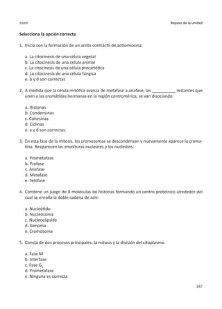 187
Repaso de la unidad
dgep
Selecciona la opción correcta
1.	 Inicia con la formación de un anillo contráctil de actiomiosina:
a. La citocinesis de una célula vegetal
b. La citocinesis de una célula animal
c. La citocinesis de una célula procariótica
d. La citocinesis de una célula fúngica
e. b y d son correctas
2.	 A medida que la célula mitótica avanza de metafase a anafase, las __________ restantes que
unen a las cromátidas hermanas en la región centromérica, se van disociando:
a. Histonas
b. Condensinas
c. Cohesinas
d. Ciclinas
e. a y d son correctas.
3.	 En esta fase de la mitosis, los cromosomas se descondensan y nuevamente aparece la croma-
tina. Reaparecen las envolturas nucleares y los nucleólos:
a. Prometafase
b. Profase
c. Anafase
d. Metafase
e. Telofase
4.	 Contiene un juego de 8 moléculas de histonas formando un centro proteínico alrededor del
cual se enrolla la doble cadena de ADN:
a. Nucleótido
b. Nucleosoma
c. Nucleocápside
d. Genoma
e. Cromosoma
5.	 Consta de dos procesos principales: la mitosis y la división del citoplasma:
a. Fase M
b. Interfase
c. Fase G2
d. Prometafase
e. Ninguna es correcta
 