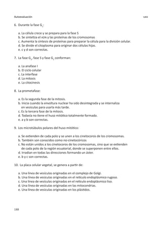 188
Autoevaluación uas
6.	Durante la fase G1
:
a. La célula crece y se prepara para la fase S
b. Se sintetiza el ADN y las proteínas de los cromosomas
c. Aumenta la síntesis de proteínas para preparar la célula para la división celular.
d. Se divide el citoplasma para originar dos células hijas.
e. c y d son correctas.
7.	 La fase G1
, fase S y fase G2
conforman:
a. La anafase I
b. El ciclo celular
c. La interfase
d. La mitosis
e. La citocinesis
8.	 La prometafase:
a. Es la segunda fase de la mitosis.
b. Inicia cuando la envoltura nuclear ha sido desintegrada y se internaliza
en vesículas para usarla más tarde.
c. Es la tercera fase de la mitosis.
d. Todavía no tiene el huso mitótico totalmente formado.
e. a y b son correctas.
9.	 Los microtúbulos polares del huso mitótico:
a. Se extienden de cada polo y se unen a los cinetocoros de los cromosomas.
b. También son conocidos como no-cinetocóricos
c. No están unidos a los cinetocoros de los cromosomas, sino que se extienden
de cada polo de la región ecuatorial, donde se superponen entre ellos.
d. Irradian en todas las direcciones formando un áster.
e. b y c son correctas.
10.	 La placa celular vegetal, se genera a partir de:
a. Una línea de vesículas originadas en el complejo de Golgi.
b. Una línea de vesículas originadas en el retículo endoplásmico rugoso.
c. Una línea de vesículas originadas en el retículo endoplásmico liso.
d. Una línea de vesículas originadas en las mitocondrias.
e. Una línea de vesículas originadas en los plástidos.
 