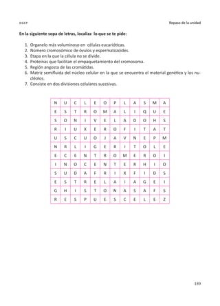 189
Repaso de la unidad
dgep
En la siguiente sopa de letras, localiza lo que se te pide:
1.	 Organelo más voluminoso en células eucarióticas.
2.	Número cromosómico de óvulos y espermatozoides.
3.	 Etapa en la que la célula no se divide.
4.	 Proteínas que facilitan el empaquetamiento del cromosoma.
5.	 Región angosta de las cromátidas.
6.	 Matriz semifluida del núcleo celular en la que se encuentra el material genético y los nu-
cléolos.
7.	Consiste en dos divisiones celulares sucesivas.
N U C L E O P L A S M A
E S T R O M A L I Q U E
S O N I V E L A D O H S
R I U X E R O F I T A T
U S C U O J A V N E P M
N R L I G E R I T O L E
E C E N T R O M E R O I
I N O C E N T E R H I O
S U D A F R I X F I D S
E S T R E L A I A G E I
G H I S T O N A S A F S
R E S P U E S C E L E Z
 
