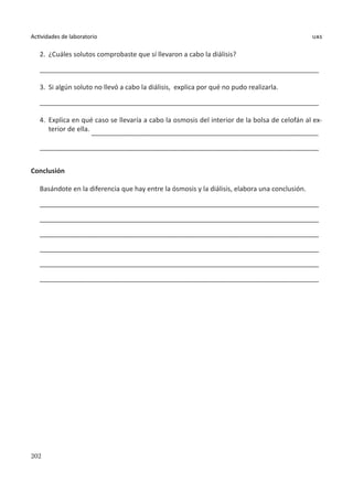 202
Actividades de laboratorio uas
2.	 ¿Cuáles solutos comprobaste que sí llevaron a cabo la diálisis?
___________________________________________________________________________
3.	 Si algún soluto no llevó a cabo la diálisis, explica por qué no pudo realizarla.
___________________________________________________________________________
4.	 Explica en qué caso se llevaría a cabo la osmosis del interior de la bolsa de celofán al ex-
terior de ella. _____________________________________________________________
___________________________________________________________________________
Conclusión
Basándote en la diferencia que hay entre la ósmosis y la diálisis, elabora una conclusión.
___________________________________________________________________________
___________________________________________________________________________
___________________________________________________________________________
___________________________________________________________________________
___________________________________________________________________________
___________________________________________________________________________
 