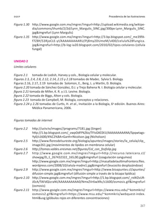 217
Procedencia de las ilustraciones
dgep
Figura 1.30	 http://www.google.com.mx/imgres?imgurl=http://upload.wikimedia.org/wikipe-
dia/commons/thumb/2/2d/Lynn_Margulis_SINC.jpg/300px-Lynn_Margulis_SINC.
jpg&imgrefurl (Lynn Margulis)
Figura 1.35	 http://www.google.com.mx/imgres?imgurl=http://3.bp.blogspot.com/_me39fA-
f7ZBY/S3RjoCLE-yI/AAAAAAAAARU/Pj8my2DUmeM/s400/celula%2Bfungica.
jpg&imgrefurl=http://b-log-ia20.blogspot.com/2010/02/tipos-celulares-(célula
fungal)
UNIDAD 2
Límites celulares
Figura 2.1	 tomada de Lodish, Harvey y cols., Biología celular y molecular.
Figuras 2.3, 2.4, 2.8, 2.12, 2.14, 2.15 y 2.18 tomadas de Mader, Sylvia S. Biology.
Figuras 2.16, 2.17, 2.19 tomadas de Solomon, E., Berg, L. y Martin, D. Biología.
Figura 2.20 tomada de Sánchez González, D.J. y Trejo Bahena N. I. Biología celular y molecular.
figura 2.21 tomada de Miller, K. R. y J.S. Levine. Biología.
figura 2.22 tomada de Biggs, Alton y cols. Biología.
figura 2.23 tomada de Campbell, M. Biología, conceptos y relaciones.
Figura 2.24 y 2.26 tomadas de Curtis, H. et al., Invitación a la Biología, 6a
edición. Buenos Aires:
Médica Panamericana, 2006.
Figuras tomadas de internet
Figura 2.2	 http://uctv.tv/images//programs/7181.jpg (Singer)
	 http://1.bp.blogspot.com/_vwpOdFPkZ6o/TFIsGKC0I1I/AAAAAAAAANA/Spqwtags-
Yy0/s1600/4%C2%BA+Garth+Nicolson.jpg (Nicholson)
Figura 2.5	 http://www.floresdelsureste.org/biologia/apuntes/images/stories/la_celula/clip_
image261.jpg (movimientos de lípidos en membrana celular)
Figura 2.6	 http://tomas.valdes.eresmas.net/figuras/Col_con_fosfolip.jpg
Figura 2.7	 http://www.google.com.mx/imgres?imgurl=http://recurso.latercera.cl/
showjpg/0,,1_267432322_165,00.jpg&imgrefurl (coagulación sanguínea)
	 http://www.google.com.mx/imgres?imgurl=http://masalladelaultimafrontera.files.
wordpress.com/2008/10/celula-madre1.jpg&imgrefurl (leucocito desplazándose)
Figura 2.9	 http://www.google.com.mx/imgres?imgurl=http://www.bioapuntes.cl/apuntes/
difusion-simple.jpg&imgrefurl (difusión simple a través de la bicapa lipídica)
Figura 2.10	 http://www.google.com.mx/imgres?imgurl=http://1.bp.blogspot.com/_rxWZvUR-
J0zA/TAFdQicraNI/AAAAAAAAAA0/NmxZVr6wXRc/s1600/osmosis.gif&imgrefurl
(osmosis)
Figura 2.11	 http://www.google.com.mx/imgres?imgurl=https://www.msu.edu/~kommkris/
osmosis2.gif&imgrefurl=https://www.msu.edu/~kommkris/webquest-index.
html&usg (glóbulos rojos en diferentes concentraciones)
 