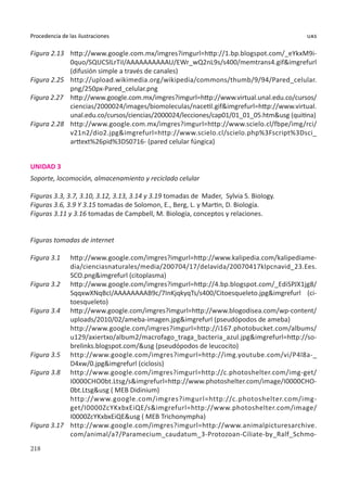 218
Procedencia de las ilustraciones uas
Figura 2.13	 http://www.google.com.mx/imgres?imgurl=http://1.bp.blogspot.com/_eYkxM9i-
0quo/SQUCSlLrTiI/AAAAAAAAAAU/EWr_wQ2nL9s/s400/memtrans4.gif&imgrefurl
(difusión simple a través de canales)
Figura 2.25	 http://upload.wikimedia.org/wikipedia/commons/thumb/9/94/Pared_celular.
png/250px-Pared_celular.png
Figura 2.27	 http://www.google.com.mx/imgres?imgurl=http://www.virtual.unal.edu.co/cursos/
ciencias/2000024/images/biomoleculas/nacetil.gif&imgrefurl=http://www.virtual.
unal.edu.co/cursos/ciencias/2000024/lecciones/cap01/01_01_05.htm&usg (quitina)
Figura 2.28	 http://www.google.com.mx/imgres?imgurl=http://www.scielo.cl/fbpe/img/rci/
v21n2/dio2.jpg&imgrefurl=http://www.scielo.cl/scielo.php%3Fscript%3Dsci_
arttext%26pid%3DS0716- (pared celular fúngica)
UNIDAD 3
Soporte, locomoción, almacenamiento y reciclado celular
Figuras 3.3, 3.7, 3.10, 3.12, 3.13, 3.14 y 3.19 tomadas de Mader, Sylvia S. Biology.
Figuras 3.6, 3.9 Y 3.15 tomadas de Solomon, E., Berg, L. y Martin, D. Biología.
Figuras 3.11 y 3.16 tomadas de Campbell, M. Biología, conceptos y relaciones.
Figuras tomadas de internet
Figura 3.1	 http://www.google.com/imgres?imgurl=http://www.kalipedia.com/kalipediame-
dia/cienciasnaturales/media/200704/17/delavida/20070417klpcnavid_23.Ees.
SCO.png&imgrefurl (citoplasma)
Figura 3.2	 http://www.google.com/imgres?imgurl=http://4.bp.blogspot.com/_EdiSPJX1jg8/
SqqxwXNqBcI/AAAAAAAAB9c/7InKjqkyqTs/s400/Citoesqueleto.jpg&imgrefurl (ci-
toesqueleto)
Figura 3.4	 http://www.google.com/imgres?imgurl=http://www.blogodisea.com/wp-content/
uploads/2010/02/ameba-imagen.jpg&imgrefurl (pseudópodos de ameba)
	 http://www.google.com/imgres?imgurl=http://i167.photobucket.com/albums/
u129/axiertxo/album2/macrofago_traga_bacteria_azul.jpg&imgrefurl=http://so-
brelinks.blogspot.com/&usg (pseudópodos de leucocito)
Figura 3.5	 http://www.google.com/imgres?imgurl=http://img.youtube.com/vi/P4l8a-_
D4xw/0.jpg&imgrefurl (ciclosis)
Figura 3.8	 http://www.google.com/imgres?imgurl=http://c.photoshelter.com/img-get/
I0000CHO0bt.Ltsg/s&imgrefurl=http://www.photoshelter.com/image/I0000CHO-
0bt.Ltsg&usg ( MEB Didinium)
	 http://www.google.com/imgres?imgurl=http://c.photoshelter.com/img-
get/I0000ZcYKxbxEiQE/s&imgrefurl=http://www.photoshelter.com/image/
I0000ZcYKxbxEiQE&usg ( MEB Trichonympha)
Figura 3.17	 http://www.google.com/imgres?imgurl=http://www.animalpicturesarchive.
com/animal/a7/Paramecium_caudatum_3-Protozoan-Ciliate-by_Ralf_Schmo-
 