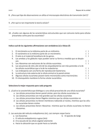 43
Repaso de la unidad
dgep
8.	 ¿Para qué tipo de observaciones se utiliza el microscopio electrónico de transmisión (MET)?
9.	 ¿Por qué es tan importante la teoría celular?
10.	 ¿Cuáles son algunas de las características estructurales que son comunes tanto para células
procariotas como para las eucariotas?
Indica cual de las siguientes afirmaciones son verdaderas (v) o falsas (f)
1.	 El micrómetro es la milésima parte de un milímetro.
2.	 El nanómetro es la milésima parte de un micrómetro.
3.	 El arn es el material hereditario de los genes.
4.	 Las amebas y los glóbulos rojos pueden variar su forma a medida que se despla-
zan.
5.	 Los ribosomas son exclusivos de las células eucariotas.
6.	 Las secuencias de ARN y de ADN de las arqueobacterias son más parecidas a la de
las células eucarióticas que a la de las eubacterias.
7.	 Las endosporas son una forma de reproducción bacteriana.
8.	 La estructura más externa de la célula animal es la pared celular.
9.	 Algunas células eucariotas poseen tanto micronúcleo como macronúcleo.
10.	 El citoesqueleto mantiene la forma celular eucariótica.
( )
( )
( )
( )
( )
( )
( )
( )
( )
( )
Selecciona la mejor respuesta para cada pregunta
1.	 ¿Cuál es la característica que distingue a una célula procariota de una célula eucariota?
a.	 Las células procariotas tienen pared celular, pero las células eucariotas no
b.	 Las células procariotas son más grandes que las células eucariotas
c.	 Las células procariotas tienen flagelos mientras que las células eucariotas no
d.	 Las células procariotas no tienen membrana rodeando al núcleo, mientras que las célu-
las eucariotas tienen núcleo
e.	 Las células procariotas tienen ribosomas mientras que las células eucariotas no tienen
ribosomas.
2.	 Las vesículas del retículo endoplásmico (RE), casi siempre viajan hacia:
a.	 Los lisosomas	 b.	 El aparato de Golgi
c.	 El retículo endoplásmico rugoso (RER)
d.	 A la vacuola de las célula vegetal solamente
e.	 Hacia la ubicación que se ajuste hacia su tamaño
 