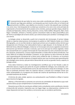 7
Presentación
E
l reconocimiento de que todos los seres vivos están constituidos por células, es una gene-
ralización que llega para satisfacer una búsqueda que duró muchos años en la historia del
pensamiento científico, cuyo objetivo era encontrar la parte más pequeña que constituye
a los seres vivos. Esta búsqueda de la unidad que caracteriza a los seres vivos como principio de
organización y funcionamiento de los propios seres vivientes, pasó por grandes etapas, desde los
estudios de Hipócrates, Galeno, Harvey, Descartes, Linneo, Haller, Buffon, Maupertis, Oken, hasta
llegar a Schleiden, Schwann y Virchow, quienes concretaron todas las ideas precientíficas para
dar forma al paradigma de la teoría celular, que sentó las bases para constituir a la biología como
una ciencia.
La biología celular se desarrolla a partir de la invención del microscopio. El primer trabajo
donde se reportan observaciones microscópicas lo publicó en 1667 Roberto Hooke con el título
Micrographia, y es en ese libro donde se reporta por primera vez a la palabra célula, término que
desapareció con el tiempo y fué redescubierta hasta un siglo después. En los tiempos de 1671,
Nehmiah Grew y Marcelo Malpighi, al observar al microscopio estructuras vegetales encontraron
formaciones que llamaron utrículos o vesículas, que no era otra que las células vegetales. Anton
Van Leeuwenhoek con su propio microscopio de mano descubre los seres unicelulares de vida li-
bre, bacterias, protozoarios, e incluso espermatozoides y a todos ellos les llamó animálculos. Fué
hasta 1838 con el trabajo de Schleiden y Schwann, en que aparece no sólo el término de célula
sino la generalización conceptual de la célula como unidad de vida. Es entonces, en la primera
mitad del siglo XIX cuando se genera el impacto teórico que tuvo la primera gran generalización
de la biología como ciencia, que permitió el desarrollo de una de sus grandes ramas y soporte, la
biología celular.
Estos datos históricos y todas las investigaciones científicas que se han llevado a cabo en
diferentes épocas y lugares por parte de una gran cantidad de citólogos, han conducido a am-
pliar el conocimiento y entendimiento acerca de este fascinante campo de la biología. En este
libro se pretende presentar todos los aspectos básicos y actuales de la biología celular que
están contemplados en el programa de estudio del sistema de bachillerato formal de la Uni-
versidad Autónoma de Sinaloa.
Al término de cada unidad, aparece una autoevaluación cuya finalidad es reflejar el avance
que el alumno ha logrado.
Ademas, al final del texto se presenta una serie de seis actividades de laboratorio cuyas reali-
zaciones básica ya que complementan el conocimiento del tema.
Deseamos que el libro les sea de gran utilidad, tanto a estudiantes como a profesores, durante
el desarrollo del semestre. Esperamos que nos hagan llegar sus observaciones; estamos en la
mejor disposición de hacer los cambios y correcciones que se consideren pertinentes.
Los autores
 