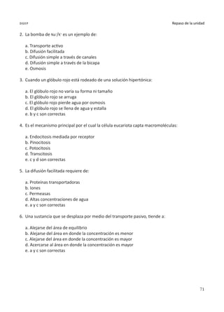 71
Repaso de la unidad
dgep
2.	 La bomba de Na+
/K+
es un ejemplo de:
a. Transporte activo
b. Difusión facilitada
c. Difusión simple a través de canales
d. Difusión simple a través de la bicapa
e. Osmosis
3.	 Cuando un glóbulo rojo está rodeado de una solución hipertónica:
a. El glóbulo rojo no varía su forma ni tamaño
b. El glóbulo rojo se arruga
c. El glóbulo rojo pierde agua por osmosis
d. El glóbulo rojo se llena de agua y estalla
e. b y c son correctas
4.	 Es el mecanismo principal por el cual la célula eucariota capta macromoléculas:
a. Endocitosis mediada por receptor
b. Pinocitosis
c. Potocitosis
d. Transcitosis
e. c y d son correctas
5.	 La difusión facilitada requiere de:
a. Proteínas transportadoras
b. Iones
c. Permeasas
d. Altas concentraciones de agua
e. a y c son correctas
6.	 Una sustancia que se desplaza por medio del transporte pasivo, tiende a:
a. Alejarse del área de equilibrio
b. Alejarse del área en donde la concentración es menor
c. Alejarse del área en donde la concentración es mayor
d. Acercarse al área en donde la concentración es mayor
e. a y c son correctas
 