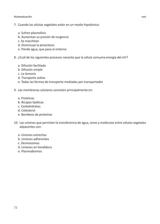 72
Autoevaluación uas
7.	 Cuando las células vegetales están en un medio hipotónico:
a. Sufren plasmólisis
b. Aumentan su presión de turgencia
c. Se marchitan
d. Disminuye la pinocitosis
e. Pierde agua, que pasa al entorno
8.	 ¿Cuál de los siguientes procesos necesita que la célula consuma energía del ATP?
a. Difusión facilitada
b. Difusión simple
c. La ósmosis
d. Transporte activo
e. Todas las formas de transporte mediadas por transportador
9.	 Las membranas celulares consisten principalmente en:
a. Proteínas
b. Bicapas lipídicas
c. Carbohidratos
d. Colesterol
e. Bombeos de proteínas
10.	 Las uniones que permiten la transferencia de agua, iones y moléculas entre células vegetales
adyacentes son:
a. Uniones estrechas
b. Uniones adherentes
c. Desmosomas
d. Uniones en hendidura
e. Plasmodesmos
 